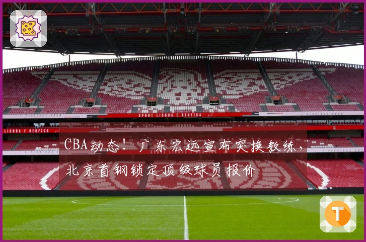 CBA动态！广东宏远宣布突换教练，北京首钢锁定顶级球员报价