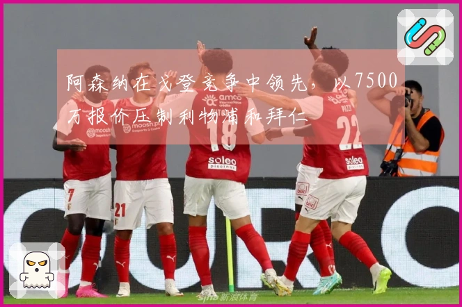 阿森纳在戈登竞争中领先，以7500万报价压制利物浦和拜仁