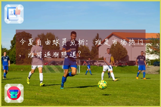今夏自由球员分析：谁是市场热门，谁将逐渐隐退？