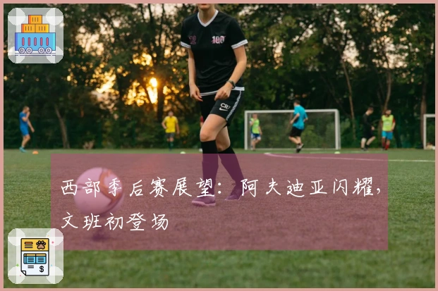 西部季后赛展望：阿夫迪亚闪耀，文班初登场