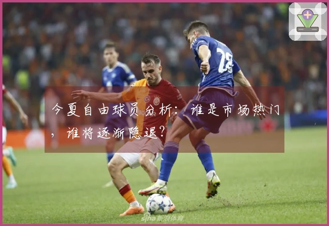 今夏自由球员分析：谁是市场热门，谁将逐渐隐退？