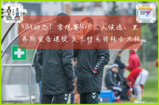NBA动态！常规赛MVP三人候选，里弗斯宣告退役 莫兰特或将转会太阳