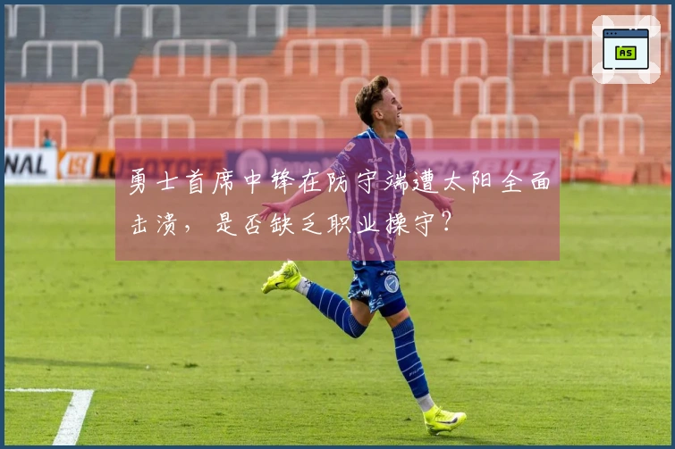 勇士首席中锋在防守端遭太阳全面击溃，是否缺乏职业操守？