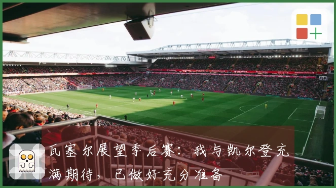 瓦塞尔展望季后赛：我与凯尔登充满期待，已做好充分准备