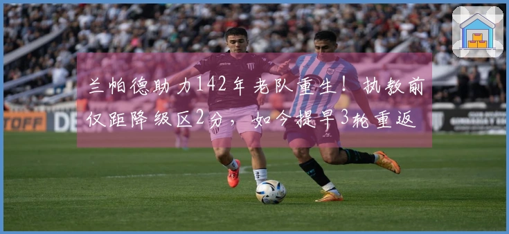 兰帕德助力142年老队重生！执教前仅距降级区2分，如今提早3轮重返英超