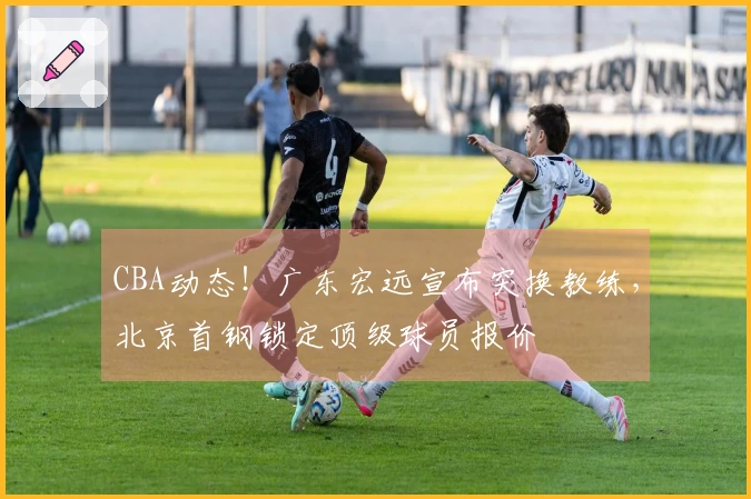 CBA动态！广东宏远宣布突换教练，北京首钢锁定顶级球员报价