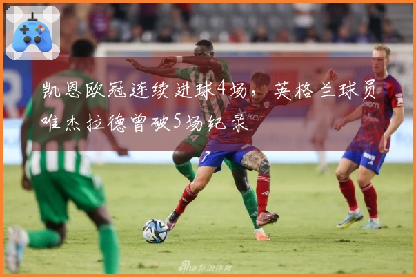 凯恩欧冠连续进球4场，英格兰球员唯杰拉德曾破5场纪录